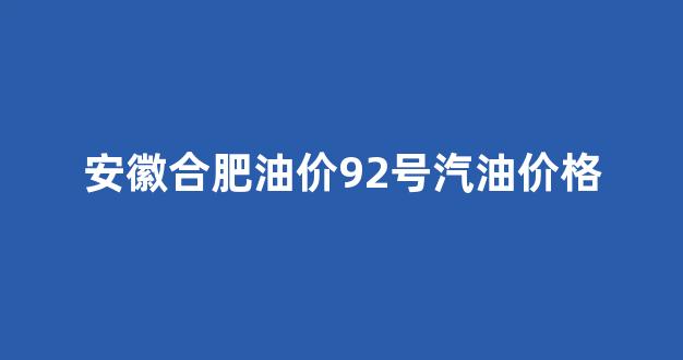 安徽合肥油价92号汽油价格_合肥92号汽油价格下调时间