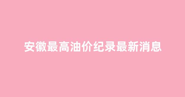 安徽最高油价纪录最新消息_安徽历史最高油价