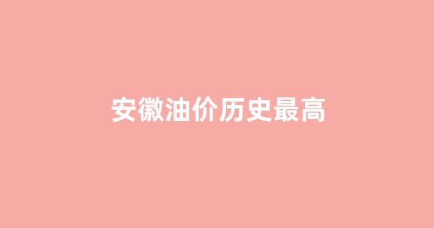 安徽油价历史最高价格_安徽油价历史最高