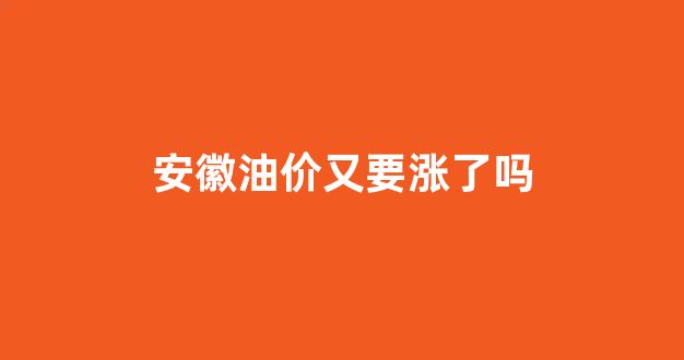安徽油价又要涨了吗_安徽油价下次调整时间