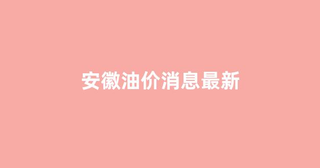 安徽油价今日价格表_安徽油价消息最新