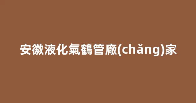 安徽液化氣鶴管廠(chǎng)家(安徽液化氣鶴管廠(chǎng)家有哪些)(1)