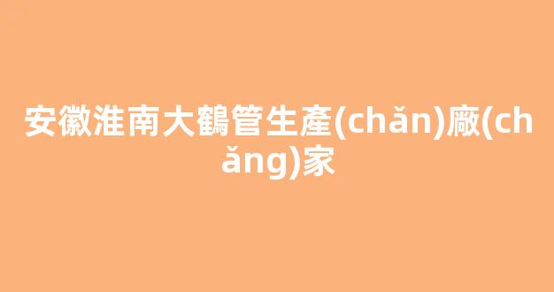 安徽淮南大鶴管生產(chǎn)廠(chǎng)家(安慶商用鶴管生產(chǎn)廠(chǎng)家)(1)
