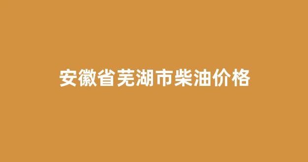 安徽省芜湖市柴油价格_安徽的柴油价格