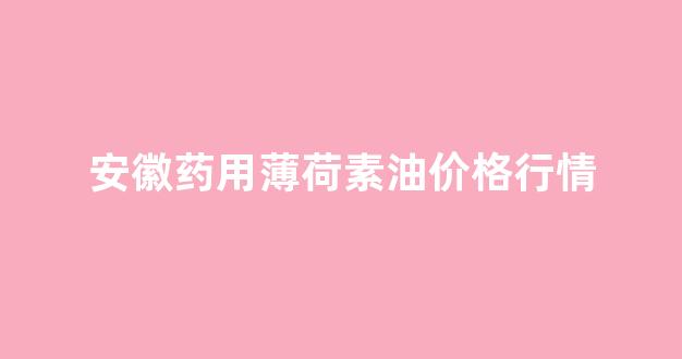 薄荷油今日价格_安徽药用薄荷素油价格行情