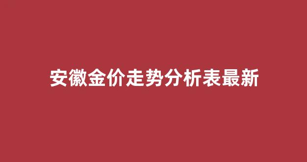 安徽金价走势分析表最新_安徽金价格今日是多少