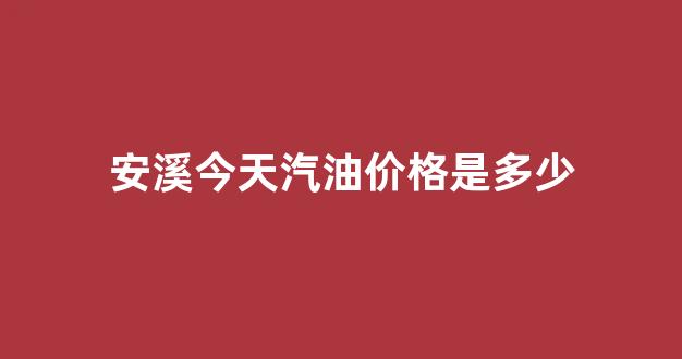 安溪今天汽油价格是多少钱一升_安溪今天汽油价格是多少