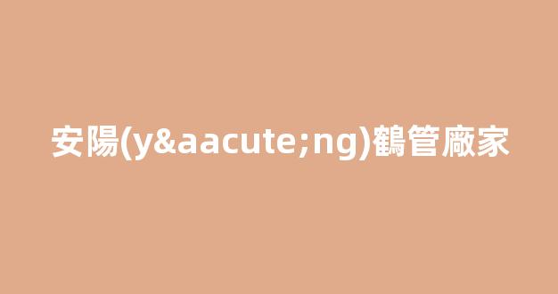 安陽(yáng)鶴管廠家(安慶商用鶴管生產(chǎn)廠家)(1)