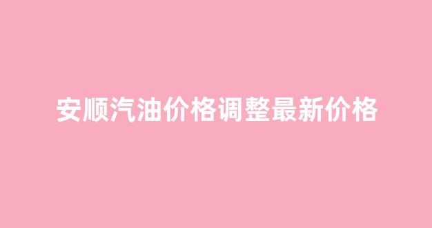 安顺汽油价格调整最新价格_安顺油价调整最新消息