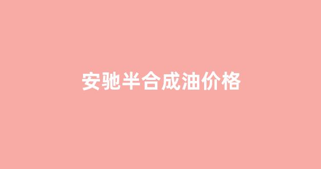 安驰半合成油价格_安驰龙合成技术油多少钱