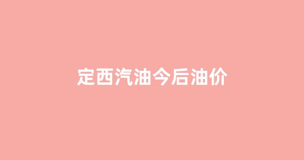 定西汽油今后油价_定西汽油今后油价表