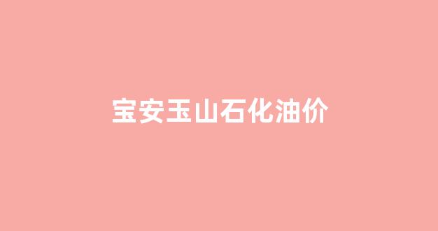 玉山加油站油品怎么样_宝安玉山石化油价