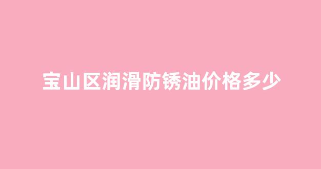 宝山区润滑防锈油价格多少_润滑型防锈油