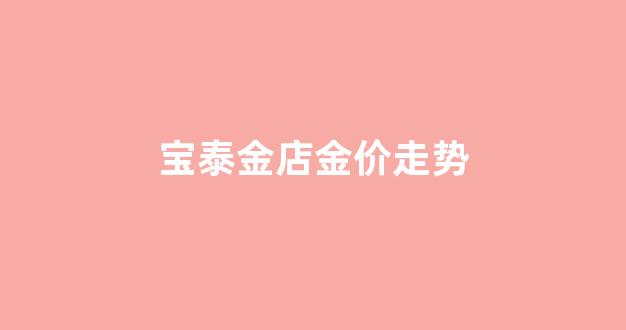 宝泰金店金价走势_宝泰金店黄金多少钱一克