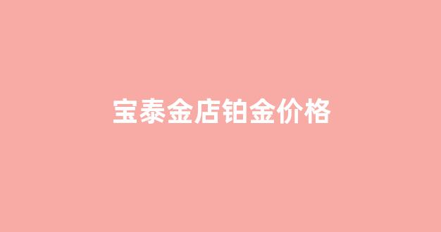 宝泰金店铂金价格表_宝泰金店铂金价格