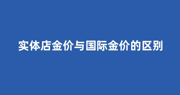 实体店金价与国际金价的区别_金店金价和国际金价