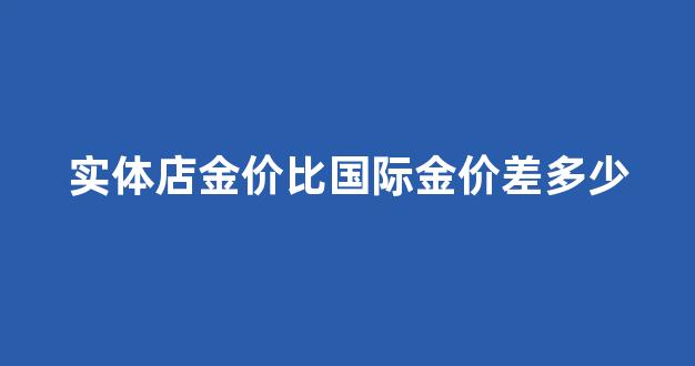 实体店金价比国际金价差多少钱_实体店金价比国际金价差多少