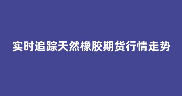 实时追踪天然橡胶期货行情走势(今日天然橡胶期货行情走势)_https://www.eamstsz.com_北交所_第1张