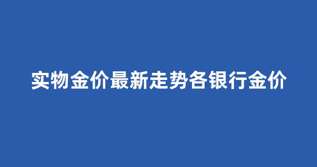 各大银行实时金价_实物金价最新走势各银行金价
