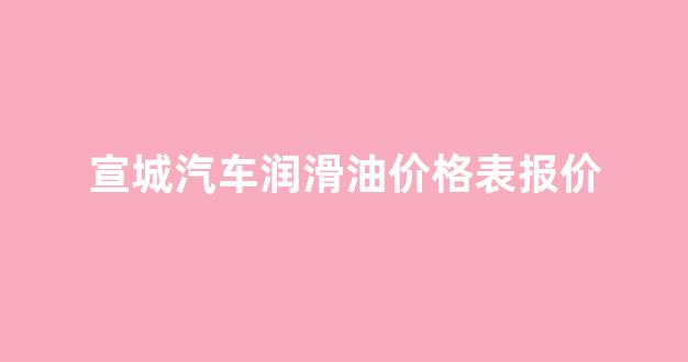 宣城汽车润滑油价格表报价_宣城汽车维修地址电话