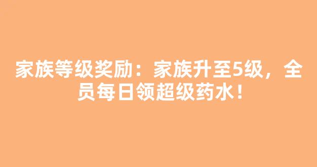 家族等级奖励：家族升至5级，全员每日领超级药水！