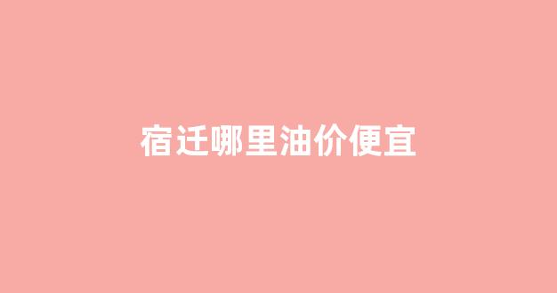 宿迁哪里油价便宜_宿迁附近加油站