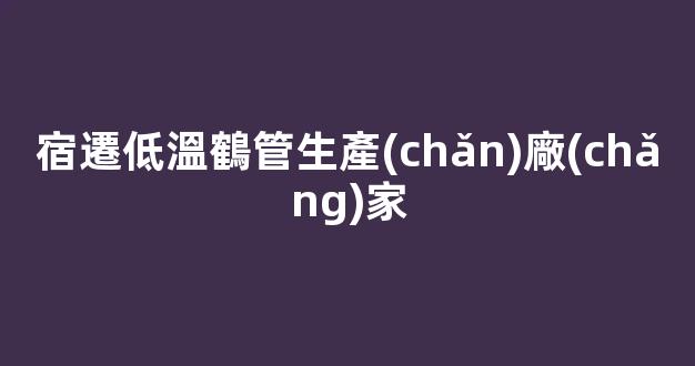 宿遷低溫鶴管生產(chǎn)廠(chǎng)家(宿遷克拉管生產(chǎn)廠(chǎng)家)(1)