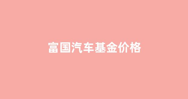 富国基金行情_富国汽车基金价格