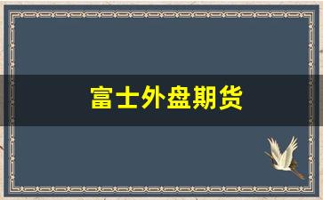 富士外盘期货(富士期货手续费多少)_https://www.xzdzcjx.com_创业板_第1张