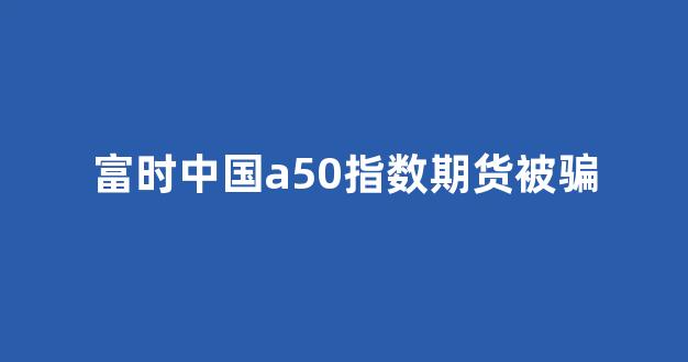 富时中国a50指数期货被骗(富时中国a50指数期货故事多叫沧桑)_https://www.fzdzcxj.com_创业板_第1张