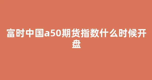 富时中国a50期货指数什么时候开盘(富时中国a50指数期货开盘和收盘时间)_https://www.fzdzcxj.com_北交所_第1张