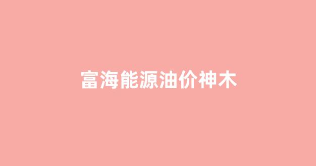 富海能源油价神木_富海能源今日油价