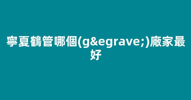寧夏鶴管哪個(gè)廠家最好(寧波鶴管價(jià)格)(1)