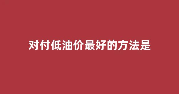 如何应对低油价,提质增效_对付低油价最好的方法是