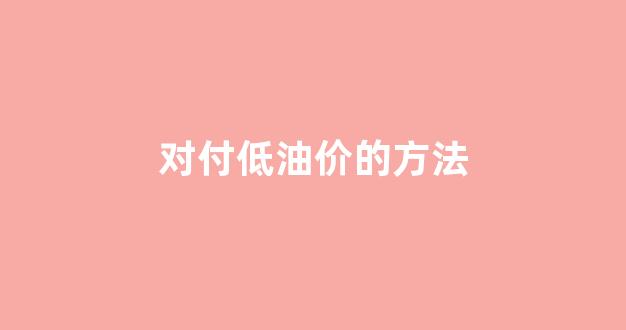 应对低油价,打赢攻坚战_对付低油价的方法