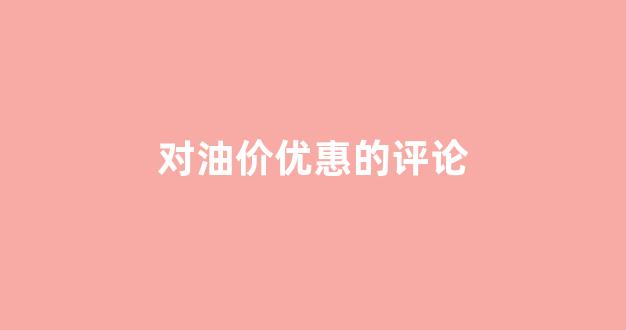 对油价优惠的评论怎么写_对油价优惠的评论
