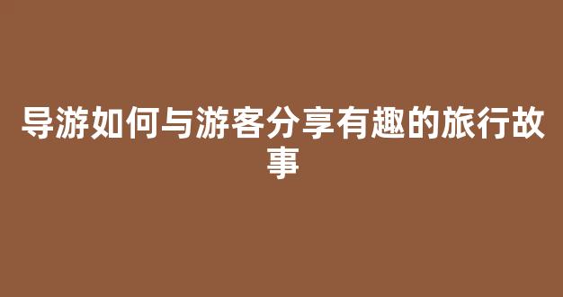 导游如何与游客分享有趣的旅行故事(导游和游客聊天话题)