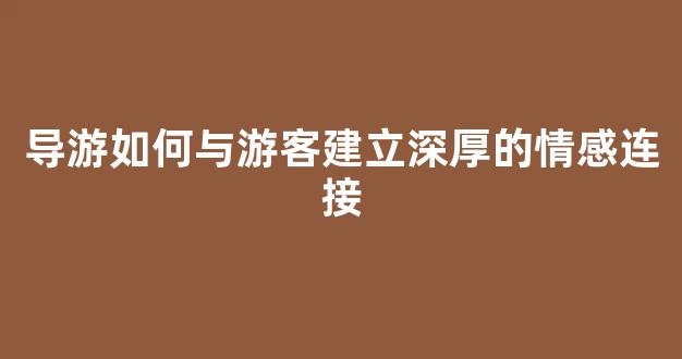导游如何与游客建立深厚的情感连接(导游如何与游客建立深厚的情感连接关系)