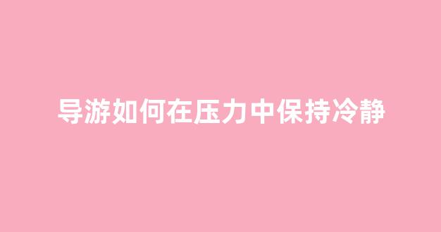 导游如何在压力中保持冷静(导游如何调节游客情绪)
