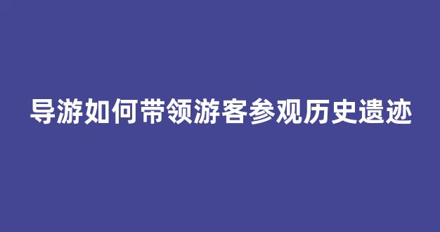 导游如何带领游客参观历史遗迹(参观游览过程中的导游服务)