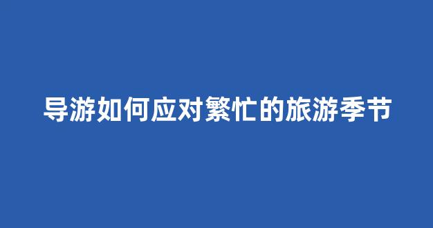 导游如何应对繁忙的旅游季节(导游员面对困难如何应对)