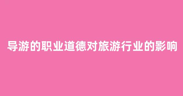 导游的职业道德对旅游行业的影响(导游职业道德包括哪几个方面)