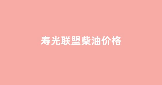 寿光联盟柴油价格_寿阳柴油价格