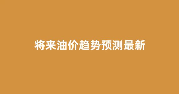 未来油价会降吗_将来油价趋势预测最新