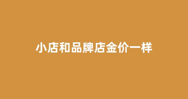 小店和品牌店金价一样_小店的黄金和大品牌黄金有什么区别吗
