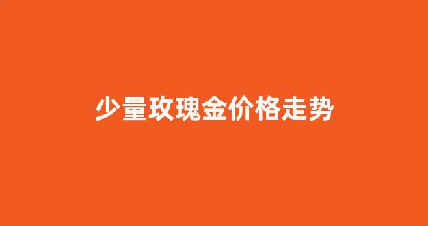 玫瑰金价格今天多少一克_少量玫瑰金价格走势
