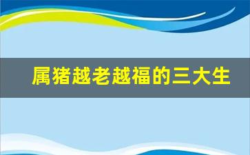 属猪越老越福的三大生肖是-属猪越老越福的三大生肖