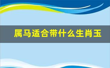 属马适合带什么生肖玉佩-属马适合带什么生肖的玉