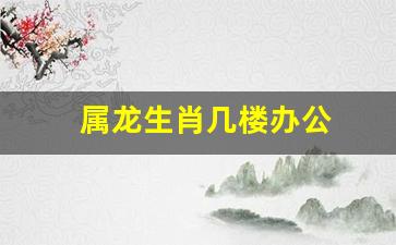 生肖龙住几楼最吉利-属龙生肖几楼办公