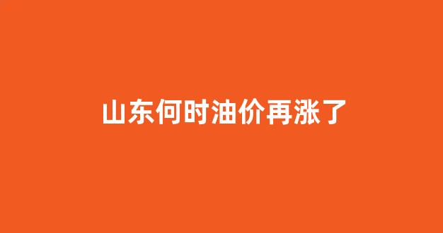 山东何时油价再涨了_2021山东油价